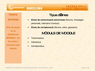 Tipus d’eines Eines de comunicació asíncrones  (fòrums, missatges personals, intercanvi d’arxius) Eines de col·laboració  (fòrums, wikis, glossaris) MÒDULS DE MOODLE Transmissius Interactius Col·laboratius Disseny tecnològic S’ha de basar en la plataforma MOODLE i en les eines i recursos que ofereix MOODLE EN LA  CLASSE D’IDIOMES DISSENY DE CONTEXTOS EDUCATIUS BASATS EN L'ÚS DE LES TIC - PAC1  Cristina Ceide 