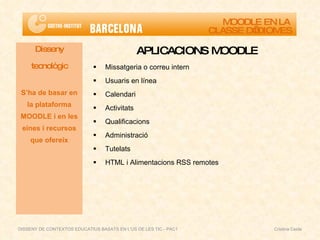 APLICACIONS MOODLE Missatgeria o correu intern Usuaris en línea Calendari Activitats Qualificacions Administració Tutelats HTML i Alimentacions RSS remotes Disseny tecnològic S’ha de basar en la plataforma MOODLE i en les eines i recursos que ofereix MOODLE EN LA  CLASSE D’IDIOMES DISSENY DE CONTEXTOS EDUCATIUS BASATS EN L'ÚS DE LES TIC - PAC1  Cristina Ceide 