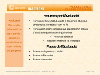 recursos per l’avaluació  Per valorar si MOODLE ajuda a assolir els objectius pedagògics plantejats i com ho fa Per establir criteris i mitjans que proporcionin proves d’avaluació quantitatives i qualitatives Recursos personals Recursos materials i/o tecnològic Fases de l’avaluació Avaluació diagnòstica o inicial Avaluació Formativa Avaluació sumativa Avaluació Per recollir informació de tot el procés i aplicar les conclusions en l’ajut i millora del programa MOODLE EN LA  CLASSE D’IDIOMES DISSENY DE CONTEXTOS EDUCATIUS BASATS EN L'ÚS DE LES TIC - PAC1  Cristina Ceide 
