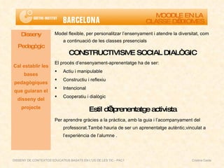 Model flexible, per personalitzar l’ensenyament i atendre la diversitat, com a continuació de les classes presencials CONSTRUCTIVISME SOCIAL DIALÒGIC El procés d’ensenyament-aprenentatge ha de ser: Actiu i manipulable Constructiu i reflexiu Intencional Cooperatiu i dialògic Estil d’aprenentatge activista Per aprendre gràcies a la pràctica, amb la guia i l’acompanyament del professorat.També hauria de ser un aprenentatge autèntic,vinculat a l’experiència de l’alumne . Disseny Pedagògic Cal establir les bases pedagògiques que guiaran el disseny del projecte MOODLE EN LA  CLASSE D’IDIOMES DISSENY DE CONTEXTOS EDUCATIUS BASATS EN L'ÚS DE LES TIC - PAC1  Cristina Ceide 