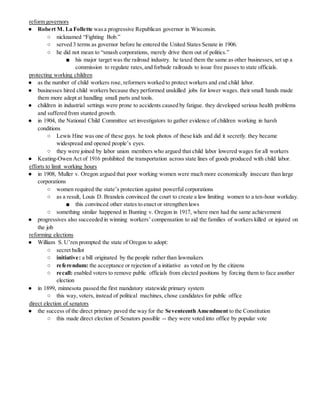 reform governors
● Robert M. La Follette wasa progressive Republican governor in Wisconsin.
○ nicknamed “Fighting Bob.”
○ served 3 terms as governor before he entered the United States Senate in 1906.
○ he did not mean to “smash corporations, merely drive them out of politics.”
■ his major target was the railroad industry. he taxed them the same as other businesses, set up a
commission to regulate rates,and forbade railroads to issue free passes to state officials.
protecting working children
● as the number of child workers rose, reformers worked to protect workers and end child labor.
● businesses hired child workers because they performed unskilled jobs for lower wages. their small hands made
them more adept at handling small parts and tools.
● children in industrial settings were prone to accidents caused by fatigue. they developed serious health problems
and suffered from stunted growth.
● in 1904, the National Child Committee set investigators to gather evidence of children working in harsh
conditions
○ Lewis Hine was one of these guys. he took photos of these kids and did it secretly. they became
widespread and opened people’s eyes.
○ they were joined by labor union members who argued that child labor lowered wages for all workers
● Keating-Owen Act of 1916 prohibited the transportation across state lines of goods produced with child labor.
efforts to limit working hours
● in 1908, Muller v. Oregon argued that poor working women were much more economically insecure than large
corporations
○ women required the state’s protection against powerful corporations
○ as a result, Louis D. Brandeis convinced the court to create a law limiting women to a ten-hour workday.
■ this convinced other states to enact or strengthen laws
○ something similar happened in Bunting v. Oregon in 1917, where men had the same achievement
● progressives also succeeded in winning workers’ compensation to aid the families of workers killed or injured on
the job
reforming elections
● William S. U’ren prompted the state of Oregon to adopt:
○ secret ballot
○ initiative: a bill originated by the people rather than lawmakers
○ referendum: the acceptance or rejection of a initiative as voted on by the citizens
○ recall: enabled voters to remove public officials from elected positions by forcing them to face another
election
● in 1899, minnesota passed the first mandatory statewide primary system
○ this way, voters, instead of political machines, chose candidates for public office
direct election of senators
● the success of the direct primary paved the way for the Seventeenth Amendment to the Constitution
○ this made direct election of Senators possible -- they were voted into office by popular vote
 