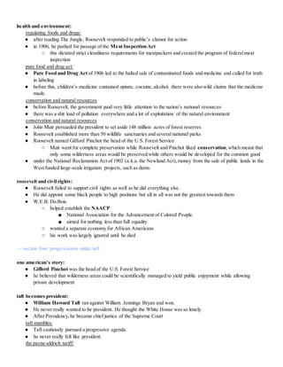 health and environment:
regulating foods and drugs:
● after reading The Jungle, Roosevelt responded to public’s clamor for action
● in 1906, he pushed for passage of the Meat Inspection Act
○ this dictated strict cleanliness requirements for meatpackers and created the program of federalmeat
inspection
pure food and drug act:
● Pure Food and Drug Act of 1906 led to the halted sale of contaminated foods and medicine and called for truth
in labeling
● before this, children’s medicine contained opium, cocaine, alcohol. there were also wild claims that the medicine
made.
conservation and natural resources
● before Roosevelt, the government paid very little attention to the nation’s national resources
● there was a shit load of pollution everywhere and a lot of exploitation of the natural environment
conservation and natural resources
● John Muir persuaded the president to set aside 148 million acres of forest reserves
● Roosevelt established more than 50 wildlife sanctuaries and several national parks
● Roosevelt named Gifford Pinchot the head of the U.S. Forest Service
○ Muir went for complete preservation while Roosevelt and Pinchot liked conservation,which meant that
only some wilderness areas would be preserved while others would be developed for the common good
● under the National Reclamation Act of 1902 (a.k.a. the Newland Act),money from the sale of public lands in the
West funded large-scale irrigation projects, such as dams.
roosevelt and civil rights:
● Roosevelt failed to support civil rights as well as he did everything else.
● He did appoint some black people to high positions but all in all was not the greatest towards them
● W.E.B. Du Bois
○ helped establish the NAACP
■ National Association for the Advancement of Colored People.
■ aimed for nothing less than full equality
○ wanted a separate economy for African Americans
○ his work was largely ignored until he died
— section four: progressivism under taft
one american’s story:
● Gifford Pinchot was the head of the U.S. Forest Service
● he believed that wilderness areas could be scientifically managed to yield public enjoyment while allowing
private development
taft becomes president:
● William Howard Taft ran against William Jennings Bryan and won.
● He never really wanted to be president. He thought the White House was so lonely.
● After Presidency,he became chief justice of the Supreme Court
taft stumbles:
● Taft cautiously pursued a progressive agenda.
● he never really felt like president.
the payne-aldrich tariff:
 