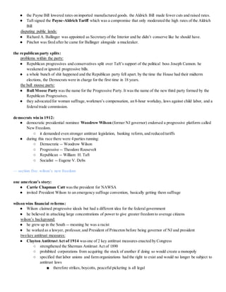 ● the Payne Bill lowered rates on imported manufactured goods. the Aldrich Bill made fewer cuts and raised rates.
● Taft signed the Payne-Aldrich Tariff which was a compromise that only moderated the high rates of the Aldrich
Bill
disputing public lands:
● Richard A. Ballinger was appointed as Secretary of the Interior and he didn’t conserve like he should have.
● Pinchot was fired after he came for Ballinger alongside a muckraker.
the republican party splits:
problems within the party:
● Republican progressives and conservatives split over Taft’s support of the political boss Joseph Cannon. he
weakened or ignored progressive bills.
● a whole bunch of shit happened and the Republican party fell apart. by the time the House had their midterm
elections, the Democrats were in charge for the first time in 18 years.
the bull moose party:
● Bull Moose Party was the name for the Progressive Party. It was the name of the new third party formed by the
Republican Progressives.
● they advocated for woman suffrage, workmen’s compensation, an 8-hour workday, laws against child labor, and a
federaltrade commission.
democrats win in 1912:
● democratic presidential nominee Woodrow Wilson (former NJ governor) endorsed a progressive platform called
New Freedom.
○ it demanded even stronger antitrust legislation, banking reform, and reduced tariffs
● during this race there were 4 parties running:
○ Democratic -- Woodrow Wilson
○ Progressive -- Theodore Roosevelt
○ Republican -- William H. Taft
○ Socialist -- Eugene V. Debs
— section five: wilson’s new freedom
one american’s story:
● Carrie Chapman Catt was the president for NAWSA
● invited President Wilson to an emergency suffrage convention, basically getting them suffrage
wilson wins financial reforms:
● Wilson claimed progressive ideals but had a different idea for the federal government
● he believed in attacking large concentrations of power to give greater freedom to average citizens
wilson’s background:
● he grew up in the South -- meaning he was a racist
● he worked as a lawyer, professor,and President of Princeton before being governor of NJ and president
two key antitrust measures:
● Clayton Antitrust Act of 1914 wasone of 2 key antitrust measures enacted by Congress
○ strengthened the Sherman Antitrust Act of 1890
○ prohibited corporations from acquiring the stock of another if doing so would create a monopoly
○ specified that labor unions and farm organizations had the right to exist and would no longer be subject to
antitrust laws
■ therefore strikes, boycotts, peaceful picketing is all legal
 