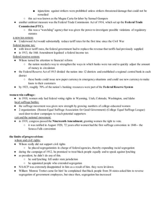 ■ injunctions against strikers were prohibited unless strikers threatened damage that could not be
remedied
○ this act was known as the Magna Carta for labor by Samuel Gompers
● another antitrust measure was the Federal Trade Commission Act of 1914, which set up the Federal Trade
Commission (FTC).
○ this was a “watchdog” agency that was given the power to investigate possible violations of regulatory
statutes
a new tax system:
● Underwood Act would substantially reduce tariff rates for the first time since the Civil War
federal income tax:
● with lower tariff rates,the federal government had to replace the revenue that tariffs had previously supplied
● in 1913, the 16th Amendment legalized a federal income tax
federal reserve system:
● Wilson turned his attention to financial reform
○ the nation needed a way to strengthen the ways in which banks were run and to quickly adjust the amount
of money in circulation
● the FederalReserve Act of 1913 divided the nation into 12 districts and established a regional central bank in each
district
○ these banks could issue new paper currency in emergency situations and could use new currency to make
loans to their customers
● by 1923, roughly 70% of the nation’s banking resources were part of the Federal Reserve System
women win suffrage:
● in 1910, women only had federal voting rights in Wyoming, Utah, Colorado, Washington, and Idaho
local suffrage battles:
● the suffrage movement was given new strength by growing numbers of college-educated women
● 2 organizations (Boston Equal Suffrage Association for Good Government) (College Equal Suffrage League)
used door-to-door campaigns to reach potential supporters
catt and the national movement:
● in 1919, congress passed the Nineteenth Amendment,granting women the right to vote.
○ it was ratified in August 1920, 72 years after women had the first suffrage convention in 1848-- the
Seneca Falls convention
the limits ofprogressivism:
wilson and civil rights:
● Wilson really did not support civil rights
○ he placed segregationists in charge of federalagencies, thereby expanding racial segregation
● during the campaign of 1912, he promised to treat black people equally and to speak against lynching
● as president, he didn’t do any of this.
○ he said lynching fell under state jurisdiction
○ he appointed people who extended segregation
● NAACP was extremely disappointed in him as a result of him. they were let down.
● William Monroe Trotter came for him! he complained that black people from 38 states asked him to reverse
segregation of government employees, but since then, segregation has increased
 