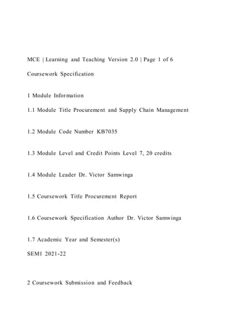 MCE | Learning and Teaching Version 2.0 | Page 1 of 6
Coursework Specification
1 Module Information
1.1 Module Title Procurement and Supply Chain Management
1.2 Module Code Number KB7035
1.3 Module Level and Credit Points Level 7, 20 credits
1.4 Module Leader Dr. Victor Samwinga
1.5 Coursework Title Procurement Report
1.6 Coursework Specification Author Dr. Victor Samwinga
1.7 Academic Year and Semester(s)
SEM1 2021-22
2 Coursework Submission and Feedback
 