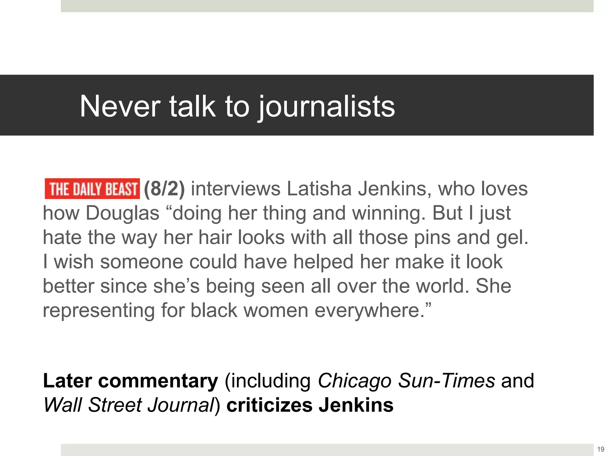 Never talk to journalists
(8/2) interviews Latisha Jenkins, who loves
how Douglas “doing her thing and winning. But I just
hate the way her hair looks with all those pins and gel.
I wish someone could have helped her make it look
better since she’s being seen all over the world. She
representing for black women everywhere.”
19
Later commentary (including Chicago Sun-Times and
Wall Street Journal) criticizes Jenkins
 