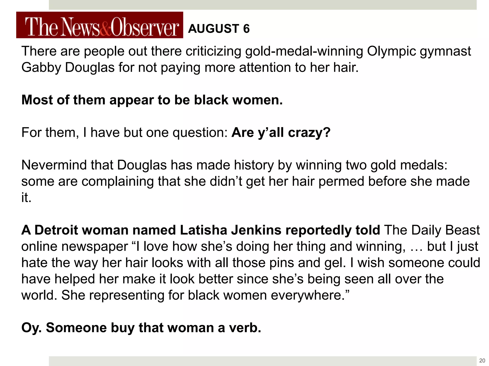 20
There are people out there criticizing gold-medal-winning Olympic gymnast
Gabby Douglas for not paying more attention to her hair.
Most of them appear to be black women.
For them, I have but one question: Are y’all crazy?
Nevermind that Douglas has made history by winning two gold medals:
some are complaining that she didn’t get her hair permed before she made
it.
A Detroit woman named Latisha Jenkins reportedly told The Daily Beast
online newspaper “I love how she’s doing her thing and winning, … but I just
hate the way her hair looks with all those pins and gel. I wish someone could
have helped her make it look better since she’s being seen all over the
world. She representing for black women everywhere.”
Oy. Someone buy that woman a verb.
AUGUST 6
 