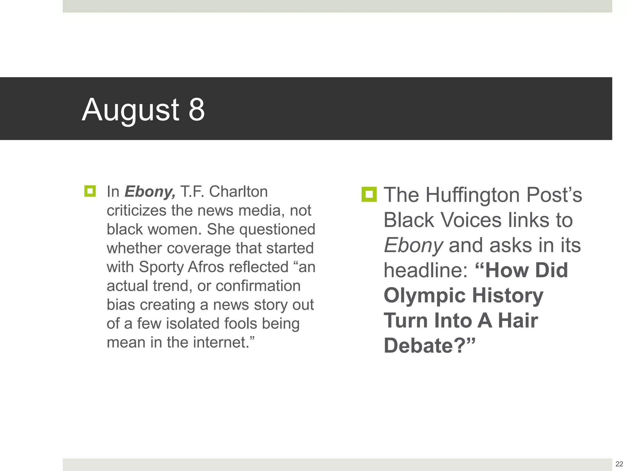 August 8
 In Ebony, T.F. Charlton
criticizes the news media, not
black women. She questioned
whether coverage that started
with Sporty Afros reflected “an
actual trend, or confirmation
bias creating a news story out
of a few isolated fools being
mean in the internet.”
 The Huffington Post’s
Black Voices links to
Ebony and asks in its
headline: “How Did
Olympic History
Turn Into A Hair
Debate?”
22
 