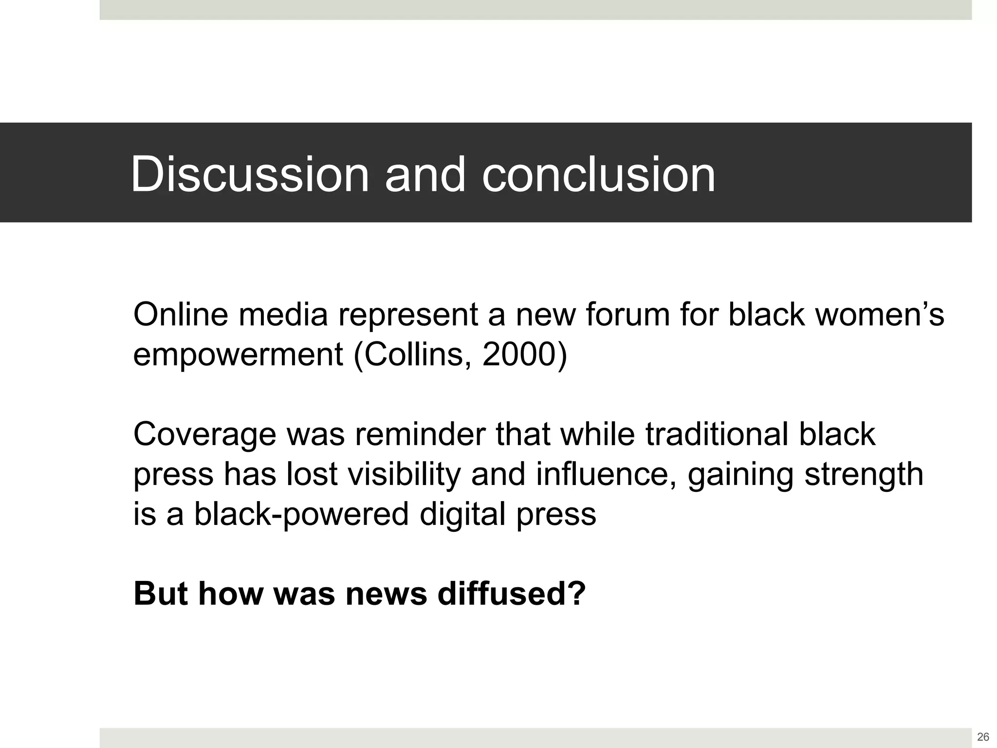 Discussion and conclusion
26
Online media represent a new forum for black women’s
empowerment (Collins, 2000)
Coverage was reminder that while traditional black
press has lost visibility and influence, gaining strength
is a black-powered digital press
But how was news diffused?
 