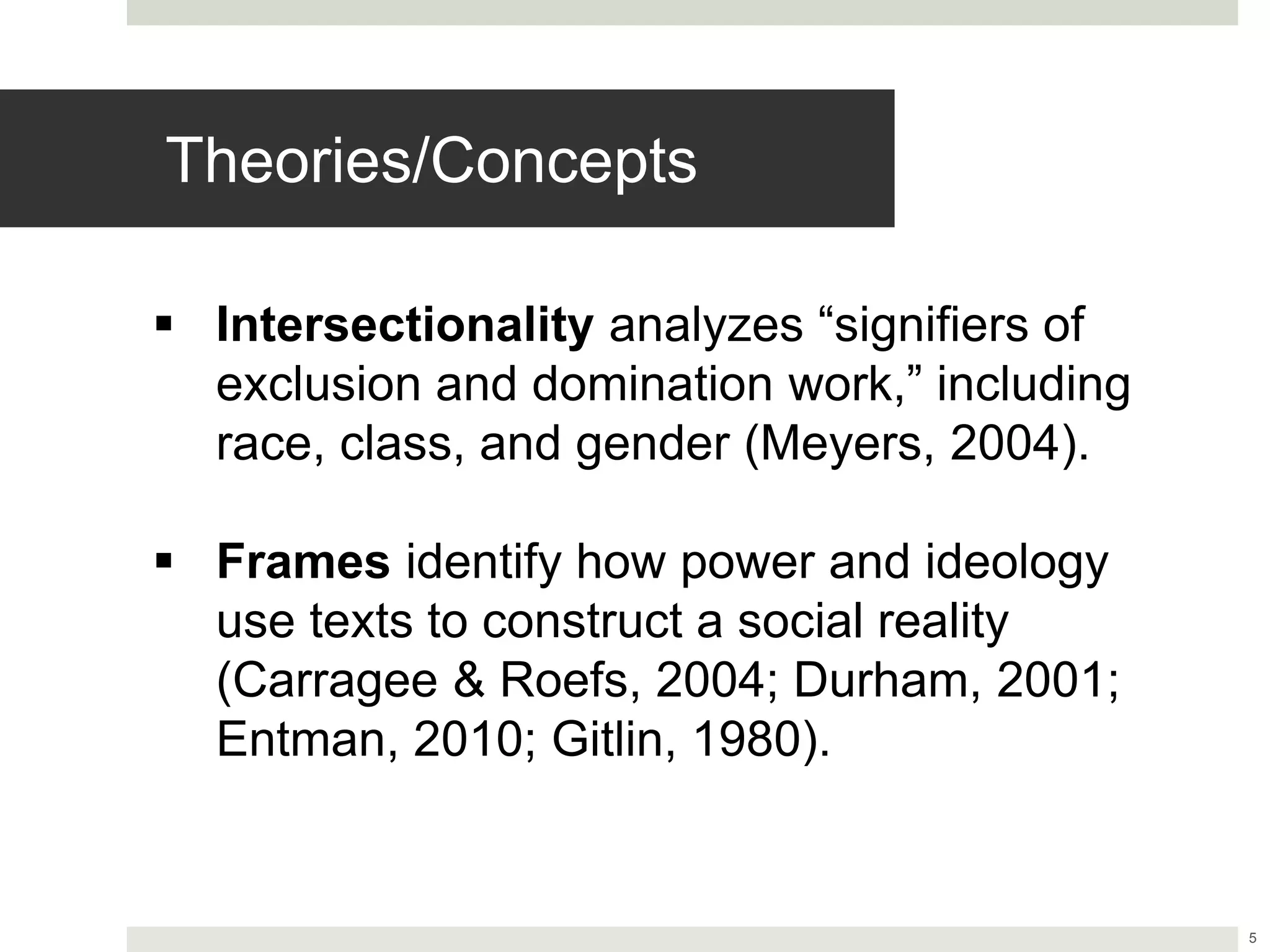5
Theories/Concepts
 Intersectionality analyzes “signifiers of
exclusion and domination work,” including
race, class, and gender (Meyers, 2004).
 Frames identify how power and ideology
use texts to construct a social reality
(Carragee & Roefs, 2004; Durham, 2001;
Entman, 2010; Gitlin, 1980).
 