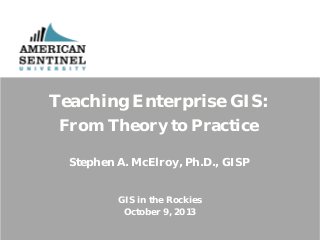 Teaching Enterprise GIS:
From Theory to Practice
Stephen A. McElroy, Ph.D., GISP
GIS in the Rockies
October 9, 2013

 