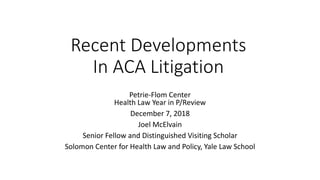 Recent Developments
In ACA Litigation
Petrie-Flom Center
Health Law Year in P/Review
December 7, 2018
Joel McElvain
Senior Fellow and Distinguished Visiting Scholar
Solomon Center for Health Law and Policy, Yale Law School
 
