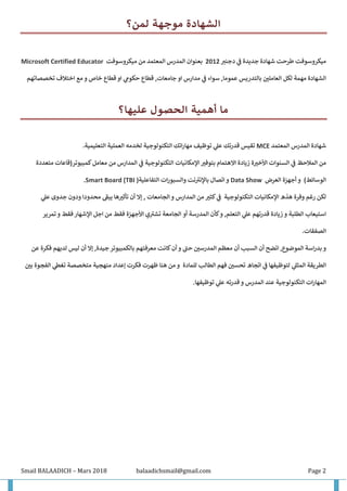 Smail BALAADICH – Mars 2018 balaadichsmail@gmail.com Page 2
‫لمن؟‬ ‫موجهة‬ ‫الشهادة‬
‫جديدة‬ ‫شهادة‬ ‫طرحت‬ ‫ميكروسوفت‬‫ف‬‫د‬‫ر‬‫جنب‬2012‫بعنوان‬‫المدرس‬‫ميكروسوفت‬ ‫من‬ ‫المعتمد‬Microsoft Certified Educator
‫او‬ ‫مدارس‬ ‫ف‬ ‫سواء‬ ,‫عموما‬ ‫بالتدريس‬ ‫العاملي‬ ‫لكل‬ ‫مهمة‬ ‫الشهادة‬‫تخصصاتهم‬ ‫اختالف‬ ‫مع‬ ‫و‬ ‫خاص‬ ‫قطاع‬ ‫او‬ ‫حكوم‬ ‫قطاع‬ ,‫جامعات‬
‫عليها؟‬ ‫الحصول‬ ‫أهمية‬ ‫ما‬
‫شهادة‬‫المدرس‬‫المعتمد‬MCE‫تقيس‬‫اتك‬‫ر‬‫مها‬ ‫توظيف‬ ‫عل‬ ‫قدرتك‬‫التكنولوجية‬.‫التعليمية‬ ‫العملية‬ ‫لخدمه‬
‫السنوات‬ ‫ف‬ ‫المالحظ‬ ‫من‬‫ة‬‫األخب‬‫زياد‬‫ة‬‫اإلمكانيات‬ ‫بتوفب‬ ‫االهتمام‬‫التكنولوجية‬‫كمبيوتر‬‫معامل‬ ‫من‬ ‫المدارس‬ ‫ف‬‫متعددة‬ ‫(قاعات‬
)‫الوسائط‬‫و‬‫أجهزة‬‫العرض‬Data Show‫و‬‫اتصال‬‫و‬ ‫نت‬ ‫ر‬‫باإلنب‬‫التفاعلية‬ ‫ات‬‫ر‬‫السبو‬)(TBISmart Board.
‫لكن‬‫هذ‬ ‫وفرة‬ ‫رغم‬‫ه‬‫اإلمكانيات‬‫التكنولوجية‬‫ك‬‫ف‬‫ث‬‫الجامعات‬ ‫و‬ ‫المدارس‬ ‫من‬ ‫ب‬‫أن‬ ‫إال‬ ,‫تأثب‬‫جدوى‬ ‫ودون‬ ‫محدودا‬ ‫ر‬‫يبق‬ ‫ها‬‫عل‬
‫كأن‬‫و‬ ,‫التعلم‬ ‫عل‬ ‫قدرتهم‬ ‫زيادة‬ ‫و‬ ‫الطلبة‬ ‫استيعاب‬‫المدرسة‬‫أو‬‫الجامعة‬‫ي‬ ‫ر‬‫تشب‬‫األجهزة‬‫تمرير‬‫و‬ ‫فقط‬ ‫اإلشهار‬ ‫اجل‬ ‫من‬ ‫فقط‬
.‫الصفقات‬
‫اتضح‬ ,‫الموضوع‬ ‫اسة‬‫ر‬‫بد‬ ‫و‬‫أن‬‫السبب‬‫أن‬‫الم‬ ‫معظم‬‫درسي‬‫ر‬‫حن‬‫و‬‫أن‬‫جيد‬ ‫بالكمبيوتر‬ ‫معرفتهم‬ ‫كانت‬‫ة‬‫إال‬ ,‫أن‬‫ليس‬‫لديهم‬‫فكر‬‫ة‬‫عن‬
‫الطريقة‬‫لتوظيف‬ ‫المثل‬‫ها‬‫الطالب‬ ‫فهم‬ ‫تحسي‬ ‫اتجاه‬ ‫ف‬‫للمادة‬‫إعداد‬ ‫فكرت‬ ‫ظهرت‬ ‫هنا‬ ‫من‬ ‫و‬‫منهجية‬‫متخص‬‫صة‬‫ت‬‫غط‬‫الفجوة‬‫بي‬
‫ات‬‫ر‬‫المها‬‫التكنولوجية‬‫توظيفها‬ ‫عل‬ ‫قدرته‬ ‫و‬ ‫المدرس‬ ‫عند‬.
 