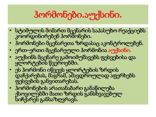 ჰორმონები.აუქსინი.
• სტიმულის მიმართ მცენარის საპასუხო რეაქციებს
კოორდინირებენ ჰორმონები.
• ჰორმონები მცენარეთა ზრდასაც აკონტროლებენ.
• ერთ–ერთი მცენარეული ჰორმონია აუქსინი.
• აუქსინს მცენარე გამოიმუშავებს ფესვებისა და
ყლორტების წვეროებში.
• ეს ჰორმონი იწვევს ყლორტების ზრდის
დაჩქარებას, მაგრამ, ამავდროულად აფერხებს
ფესვების განვითარებას.
• ჰორმონების არათანაბარი განაწილება
ქსოვილებში მათი ზრდის განსხვავებულ
სიჩქარეს განსაზღვრავს.
 
