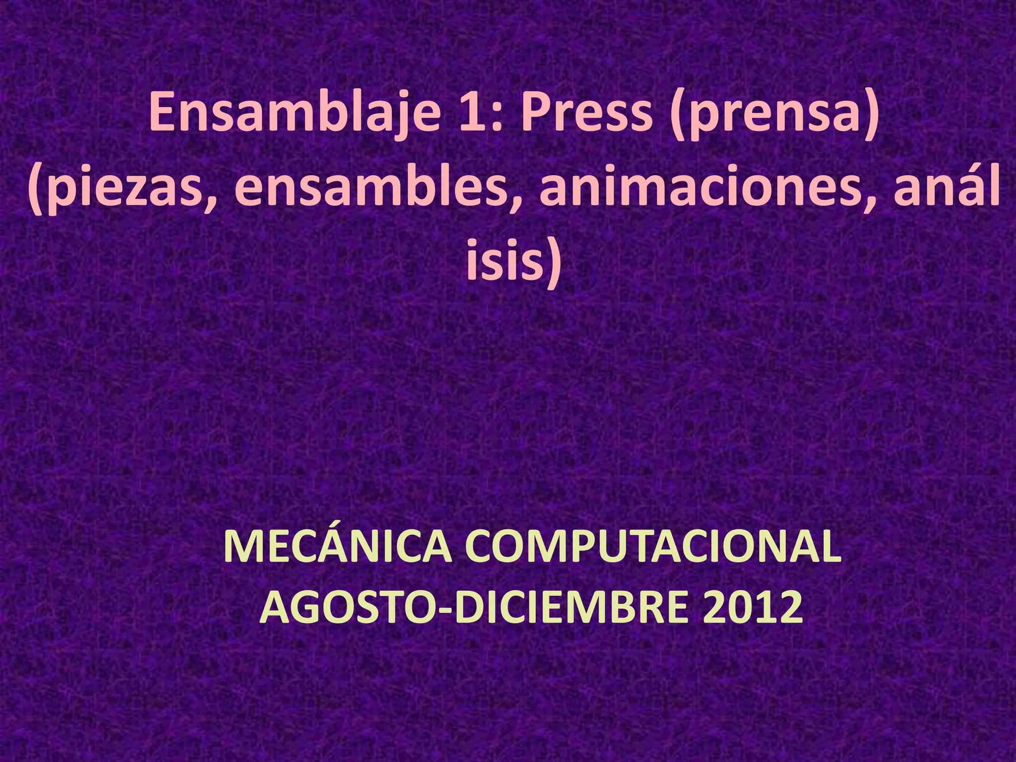 Ensamblaje 1: Press (prensa)
(piezas, ensambles, animaciones, anál
isis)
MECÁNICA COMPUTACIONAL
AGOSTO-DICIEMBRE 2012