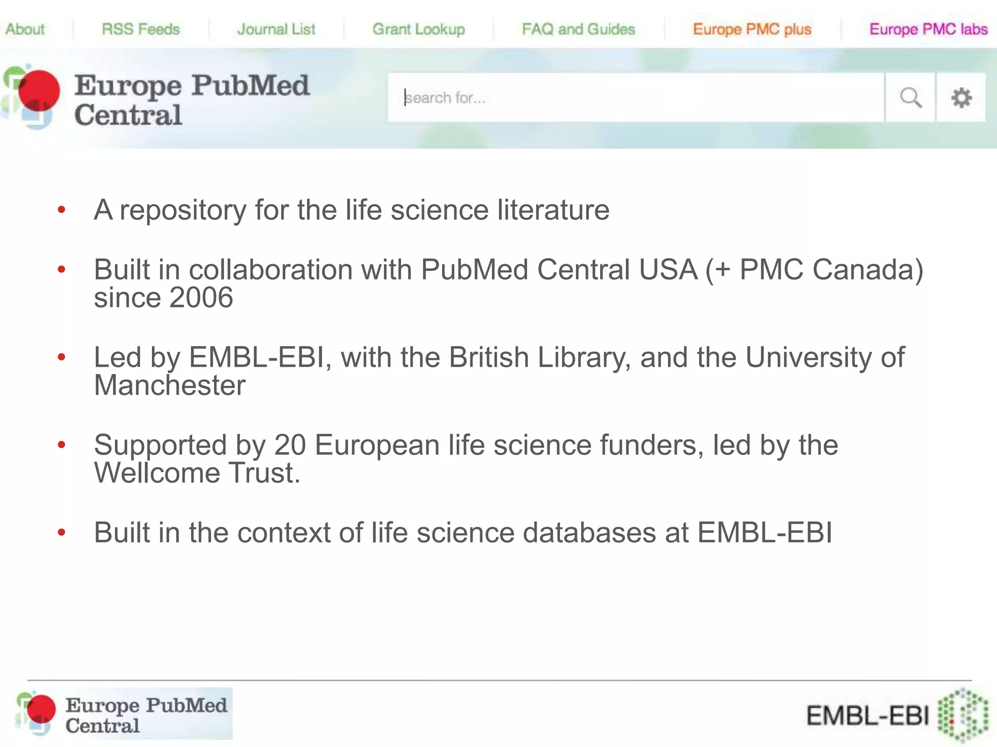 • A repository for the life science literature
• Built in collaboration with PubMed Central USA (+ PMC Canada)
since 2006
• Led by EMBL-EBI, with the British Library, and the University of
Manchester
• Supported by 20 European life science funders, led by the
Wellcome Trust.
• Built in the context of life science databases at EMBL-EBI
 