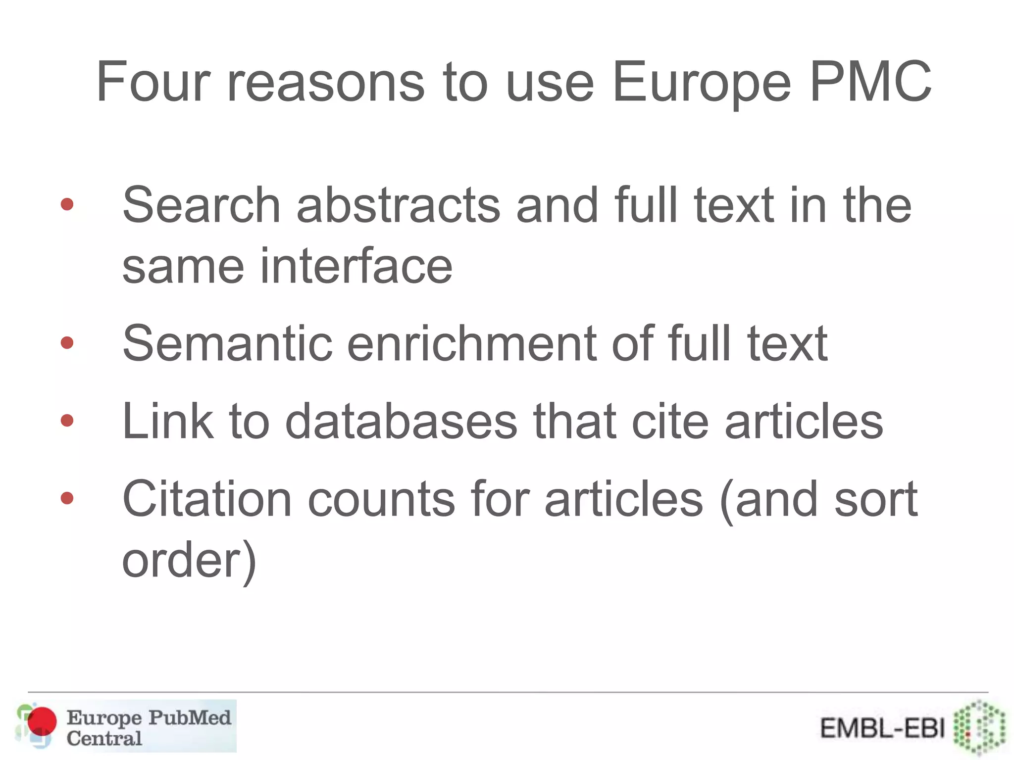 Four reasons to use Europe PMC
• Search abstracts and full text in the
same interface
• Semantic enrichment of full text
• Link to databases that cite articles
• Citation counts for articles (and sort
order)
 