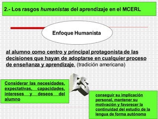 2.- Los rasgos  humanistas  del aprendizaje en el MCERL   Enfoque   Humanista   al alumno como centro y principal protagonista de las decisiones que hayan de adoptarse en cualquier proceso de enseñanza y aprendizaje .  (tradición americana) Considerar las necesidades, expectativas, capacidades, intereses y deseos del alumno   conseguir su implicación personal, mantener su motivación y favorecer la continuidad del estudio de la lengua de forma autónoma   ES 