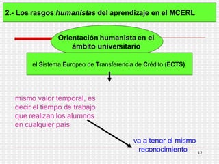 2.- Los rasgos  humanistas  del aprendizaje en el MCERL   Orientación humanista en el  ámbito universitario   el  S istema  E uropeo de  T ransferencia de  C rédito ( ECTS)   mismo valor temporal, es decir el tiempo de trabajo que realizan los alumnos en cualquier país   va a tener el mismo reconocimiento  