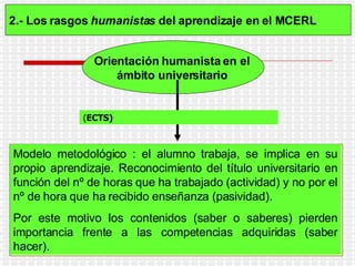 2.- Los rasgos  humanistas  del aprendizaje en el MCERL   Orientación humanista en el  ámbito universitario   el  S istema  E uropeo de  T ransferencia de  C rédito ( ECTS)   Modelo metodológico : el alumno trabaja, se implica en su propio aprendizaje. Reconocimiento del título universitario en función del nº de horas que ha trabajado (actividad) y no por el nº de hora que ha recibido enseñanza (pasividad).  Por este motivo los contenidos (saber o saberes) pierden importancia frente a las competencias adquiridas (saber hacer).   ( ECTS) 