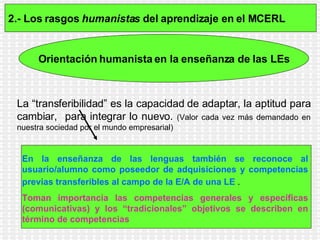 2.- Los rasgos  humanistas  del aprendizaje en el MCERL   Orientación   humanista en la enseñanza de las LEs La “transferibilidad” es la capacidad de adaptar, la aptitud para cambiar,  para integrar lo nuevo.   (Valor cada vez más demandado en nuestra sociedad por el mundo empresarial) En la enseñanza de las lenguas también se reconoce al usuario/alumno como poseedor de adquisiciones y competencias previas transferibles al campo de la E/A de una LE  .   Toman importancia las competencias generales y específicas (comunicativas) y los “tradicionales” objetivos se describen en término de competencias   