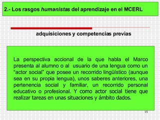 2.- Los rasgos  humanistas  del aprendizaje en el MCERL   La perspectiva accional de la que habla el Marco presenta al alumno o al  usuario de una lengua como un “actor social” que posee un recorrido lingüístico (aunque sea en su propia lengua), unos saberes anteriores, una pertenencia social y familiar, un recorrido personal educativo o profesional.   Y como actor social tiene que realizar tareas en unas situaciones y ámbito dados. adquisiciones y competencias previas 