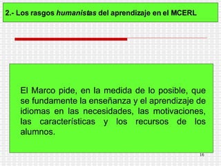 2.- Los rasgos  humanistas  del aprendizaje en el MCERL   El Marco pide, en la medida de lo posible, que se fundamente la enseñanza y el aprendizaje de idiomas en las necesidades, las motivaciones, las características y los recursos de los alumnos.   