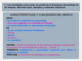 3.- Las actividades como punto de partida de la Enseñanza /Aprendizaje de las lenguas: diferentes tipos, ejemplos y materiales didácticos.  CARACTERÍSTICAS Y CUALIDADES DEL MARCO SIRVE : para elaborar programas de aprendizaje   -  sirve para organizar un certificado de idiomas sirve para desarrollar un aprendizaje autodirigido ES : -  de uso múltiple (distintas finalidades)   -  flexible -  abierto -  dinámico no dogmático DEFINE   6 niveles de objetivos de aprendizaje mediante competencias en términos de capacidades (Es capaz de … Puede …)   PRESENTA   competencias y capacidades necesarias para utilizar la lengua en un contexto PROPONE   un inventario de tipología de competencias .   