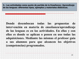 Donde   desembocan todas las propuestas de intervención en materia de enseñanza/aprendizaje de las lenguas es en las actividades. En ellas y con ellas es donde se aplican o ponen en uso todas las adquisiciones. Mediante las mismas el profesor guía a sus alumnos para que alcancen los objetivos (competencias) programados.  3.- Las actividades como punto de partida de la Enseñanza /Aprendizaje de las lenguas: diferentes tipos, ejemplos y materiales didácticos . 