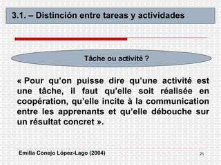 3.1. – Distinción entre tareas y actividades Tâche ou activité ? « Pour qu’on puisse dire qu’une activité est une tâche, il faut qu’elle soit réalisée en coopération, qu’elle incite à la communication entre les apprenants et qu’elle débouche sur un résultat concret ».   Emilia Conejo López-Lago (2004) 