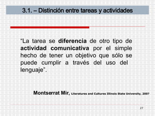 3.1. – Distinción entre tareas y actividades “ La tarea se  diferencia  de otro tipo de  actividad   comunicativa  por el simple hecho de tener un objetivo que sólo se puede cumplir a través del uso del  lenguaje”. Montserrat Mir,  Literatures and Cultures Illinois State University, 200?   