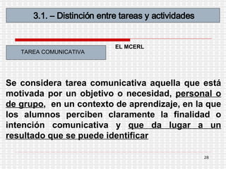 3.1. – Distinción entre tareas y actividades TAREA COMUNICATIVA Se considera tarea comunicativa aquella que está motivada por un objetivo o necesidad,  personal o de grupo ,  en un contexto de aprendizaje, en la que los alumnos perciben claramente la finalidad o intención comunicativa y  que da lugar a un resultado que se puede identificar   EL MCERL 