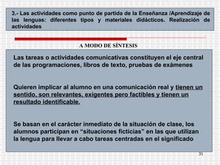 3.- Las actividades como punto de partida de la Enseñanza /Aprendizaje de las lenguas: diferentes tipos y materiales didácticos. Realización de actividades Las tareas o actividades comunicativas constituyen el eje central de las programaciones, libros de texto, pruebas de exámenes  Quieren implicar al alumno en una comunicación real y  tienen un sentido, son relevantes, exigentes pero factibles y tienen un resultado identificable.   Se basan en el carácter inmediato de la situación de clase, los alumnos participan en “situaciones ficticias” en las que utilizan la lengua para llevar a cabo tareas centradas en el significado  A MODO DE SÍNTESIS 