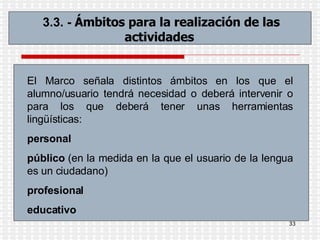 3.3. -  Ámbitos para la realización de las actividades   El Marco señala distintos ámbitos en los que el alumno/usuario tendrá necesidad o deberá intervenir o para los que deberá tener unas herramientas lingüísticas: personal público  (en la medida en la que el usuario de la lengua es un ciudadano)  profesional   educativo 