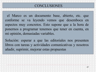 CONCLUSIONES el Marco es un documento base, abierto, etc. que conforme se va leyendo vemos que desemboca en aspectos muy concretos. Esto supone que a la hora de ponernos a programar tenemos que tener en cuenta, en mi opinión, demasiadas variables.  Solución: esperar a que las editoriales nos presenten libros con tareas y actividades comunicativas y nosotros añadir, suprimir, mejorar estas propuestas 