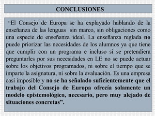 CONCLUSIONES “ El Consejo de Europa se ha explayado hablando de la enseñanza de las lenguas  sin marco, sin obligaciones como una especie de enseñanza ideal. La enseñanza reglada  no  puede priorizar las necesidades de los alumnos ya que tiene que cumplir con un programa e incluso si se pretendiera preguntarles por sus necesidades en LE no se puede actuar sobre los objetivos programados, ni sobre el tiempo que se imparte la asignatura, ni sobre la evaluación. Es una empresa casi imposible y  no se ha señalado suficientemente que el trabajo del Consejo de Europa ofrecía solamente un modelo epistemológico, necesario, pero muy alejado de situaciones concretas”.  
