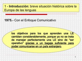 1 -  Introducción : breve situación histórica sobre la Europa de las lenguas 1975.-  Con el  Enfoque Comunicativo los objetivos para los que aprenden una LE cambian considerablemente, porque ya no se trata de manejar perfectamente una LE sino de “ser operativo”  gracias a un bagaje suficiente para poder comunicarse en un país extranjero . 