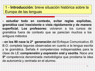1 -  Introducción : breve situación histórica sobre la Europa de las lenguas - estudiar todo en contexto, evitar reglas explícitas, gramática casi inexistente o vista rápidamente y de manera superficial. Los profesores:  volvieron a los cursos de gramática fuera de contexto que se parecían muchos a los antiguos métodos  -   en los 90 nace la 2ª  generación  del Enfoque Comunicativo. El B.O. completa lagunas observadas en cuanto a la lengua escrita y la gramática. Señala 4 competencias indispensables para la clase de LE:  comprensión y expresión oral y escrita . Nace una  5ª  competencia denominada  metodológica  que proclama la idea de autonomía y centrada en el alumno. 