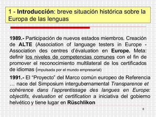 1 -  Introducción : breve situación histórica sobre la Europa de las lenguas 1989.-  Participación de nuevos estados miembros. Creación de  ALTE  ( Association of language testers in Europe  -  Association des centres d’évaluation en  Europe .  Meta: definir  los niveles de competencias comunes  con el fin de promover el reconocimiento multilateral de los certificados de idiomas ( impulsada por el mundo empresarial) 1991.-  El “Proyecto” del Marco común europeo de Referencia … nace del Simposium intergubernamental  Transparence et  cohérence dans l’apprentissage des langues en Europe: objectifs, évaluation et certification  a iniciativa del gobierno helvético y tiene lugar en  Rüschlikon 