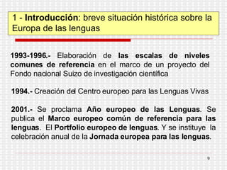 1 -  Introducción : breve situación histórica sobre la Europa de las lenguas 1993-1996.-  Elaboración de  las escalas de niveles comunes de referencia  en el marco de un proyecto del Fondo nacional Suizo de investigación científica 1994.-  Creación del Centro europeo para las Lenguas Vivas 2001.-  Se proclama  Año europeo de las Lenguas . Se publica el  Marco europeo común de referencia para las lenguas .  El  Portfolio europeo de lenguas . Y se instituye  la celebración anual de la  Jornada europea para las lenguas . 