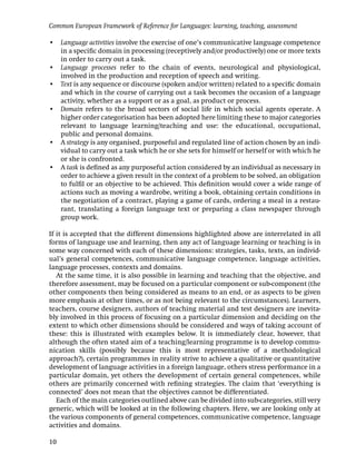 Common European Framework of Reference for Languages: learning, teaching, assessment

• Language activities involve the exercise of one’s communicative language competence
  in a speciﬁc domain in processing (receptively and/or productively) one or more texts
  in order to carry out a task.
• Language processes refer to the chain of events, neurological and physiological,
  involved in the production and reception of speech and writing.
• Text is any sequence or discourse (spoken and/or written) related to a speciﬁc domain
  and which in the course of carrying out a task becomes the occasion of a language
  activity, whether as a support or as a goal, as product or process.
• Domain refers to the broad sectors of social life in which social agents operate. A
  higher order categorisation has been adopted here limiting these to major categories
  relevant to language learning/teaching and use: the educational, occupational,
  public and personal domains.
• A strategy is any organised, purposeful and regulated line of action chosen by an indi-
  vidual to carry out a task which he or she sets for himself or herself or with which he
  or she is confronted.
• A task is deﬁned as any purposeful action considered by an individual as necessary in
  order to achieve a given result in the context of a problem to be solved, an obligation
  to fulﬁl or an objective to be achieved. This deﬁnition would cover a wide range of
  actions such as moving a wardrobe, writing a book, obtaining certain conditions in
  the negotiation of a contract, playing a game of cards, ordering a meal in a restau-
  rant, translating a foreign language text or preparing a class newspaper through
  group work.

If it is accepted that the different dimensions highlighted above are interrelated in all
forms of language use and learning, then any act of language learning or teaching is in
some way concerned with each of these dimensions: strategies, tasks, texts, an individ-
ual’s general competences, communicative language competence, language activities,
language processes, contexts and domains.
   At the same time, it is also possible in learning and teaching that the objective, and
therefore assessment, may be focused on a particular component or sub-component (the
other components then being considered as means to an end, or as aspects to be given
more emphasis at other times, or as not being relevant to the circumstances). Learners,
teachers, course designers, authors of teaching material and test designers are inevita-
bly involved in this process of focusing on a particular dimension and deciding on the
extent to which other dimensions should be considered and ways of taking account of
these: this is illustrated with examples below. It is immediately clear, however, that
although the often stated aim of a teaching/learning programme is to develop commu-
nication skills (possibly because this is most representative of a methodological
approach?), certain programmes in reality strive to achieve a qualitative or quantitative
development of language activities in a foreign language, others stress performance in a
particular domain, yet others the development of certain general competences, while
others are primarily concerned with reﬁning strategies. The claim that ‘everything is
connected’ does not mean that the objectives cannot be differentiated.
   Each of the main categories outlined above can be divided into sub-categories, still very
generic, which will be looked at in the following chapters. Here, we are looking only at
the various components of general competences, communicative competence, language
activities and domains.

10
 