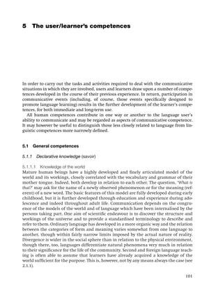 5 The user/learner’s competences




In order to carry out the tasks and activities required to deal with the communicative
situations in which they are involved, users and learners draw upon a number of compe-
tences developed in the course of their previous experience. In return, participation in
communicative events (including, of course, those events speciﬁcally designed to
promote language learning) results in the further development of the learner’s compe-
tences, for both immediate and long-term use.
   All human competences contribute in one way or another to the language user’s
ability to communicate and may be regarded as aspects of communicative competence.
It may however be useful to distinguish those less closely related to language from lin-
guistic competences more narrowly deﬁned.


5.1   General competences

5.1.1 Declarative knowledge (savoir)

5.1.1.1 Knowledge of the world
Mature human beings have a highly developed and ﬁnely articulated model of the
world and its workings, closely correlated with the vocabulary and grammar of their
mother tongue. Indeed, both develop in relation to each other. The question, ‘What is
that?’ may ask for the name of a newly observed phenomenon or for the meaning (ref-
erent) of a new word. The basic features of this model are fully developed during early
childhood, but it is further developed through education and experience during ado-
lescence and indeed throughout adult life. Communication depends on the congru-
ence of the models of the world and of language which have been internalised by the
persons taking part. One aim of scientiﬁc endeavour is to discover the structure and
workings of the universe and to provide a standardised terminology to describe and
refer to them. Ordinary language has developed in a more organic way and the relation
between the categories of form and meaning varies somewhat from one language to
another, though within fairly narrow limits imposed by the actual nature of reality.
Divergence is wider in the social sphere than in relation to the physical environment,
though there, too, languages differentiate natural phenomena very much in relation
to their signiﬁcance for the life of the community. Second and foreign language teach-
ing is often able to assume that learners have already acquired a knowledge of the
world sufﬁcient for the purpose. This is, however, not by any means always the case (see
2.1.1).

                                                                                    101
 