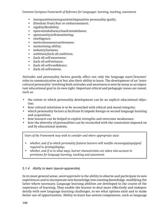 Common European Framework of Reference for Languages: learning, teaching, assessment

      •   intropunitive/extrapunitive/impunitive personality (guilt);
      •   (freedom from) fear or embarrassment;
      •   rigidity/ﬂexibility;
      •   open-mindedness/closed-mindedness;
      •   spontaneity/self-monitoring;
      •   intelligence;
      •   meticulousness/carelessness;
      •   memorising ability;
      •   industry/laziness;
      •   ambition/(lack of) ambition;
      •   (lack of) self-awareness;
      •   (lack of) self-reliance;
      •   (lack of) self-conﬁdence;
      •   (lack of) self-esteem.

Attitudes and personality factors greatly affect not only the language users’/learners’
roles in communicative acts but also their ability to learn. The development of an ‘inter-
cultural personality’ involving both attitudes and awareness is seen by many as an impor-
tant educational goal in its own right. Important ethical and pedagogic issues are raised,
such as:

• the extent to which personality development can be an explicit educational objec-
  tive;
• how cultural relativism is to be reconciled with ethical and moral integrity;
• which personality factors a) facilitate b) impede foreign or second language learning
  and acquisition;
• how learners can be helped to exploit strengths and overcome weaknesses;
• how the diversity of personalities can be reconciled with the constraints imposed on
  and by educational systems.

 Users of the Framework may wish to consider and where appropriate state:

 • whether, and if so which personality features learners will need/be encouraged/equipped/
   required to develop/display;
 • whether, and if so in what ways, learner characteristics are taken into account in
   provisions for language learning, teaching and assessment.



5.1.4 Ability to learn (savoir-apprendre)

In its most general sense, savoir-apprendre is the ability to observe and participate in new
experiences and to incorporate new knowledge into existing knowledge, modifying the
latter where necessary. Language learning abilities are developed in the course of the
experience of learning. They enable the learner to deal more effectively and indepen-
dently with new language learning challenges, to see what options exist and to make
better use of opportunities. Ability to learn has several components, such as language

106
 