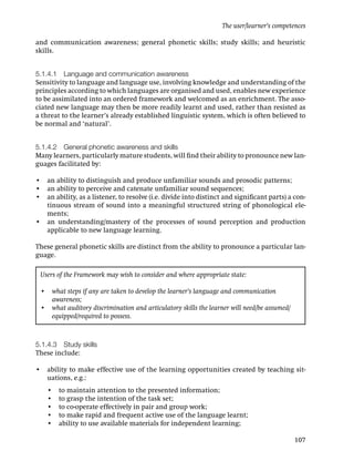 The user/learner’s competences

and communication awareness; general phonetic skills; study skills; and heuristic
skills.


5.1.4.1 Language and communication awareness
Sensitivity to language and language use, involving knowledge and understanding of the
principles according to which languages are organised and used, enables new experience
to be assimilated into an ordered framework and welcomed as an enrichment. The asso-
ciated new language may then be more readily learnt and used, rather than resisted as
a threat to the learner’s already established linguistic system, which is often believed to
be normal and ‘natural’.


5.1.4.2 General phonetic awareness and skills
Many learners, particularly mature students, will ﬁnd their ability to pronounce new lan-
guages facilitated by:

• an ability to distinguish and produce unfamiliar sounds and prosodic patterns;
• an ability to perceive and catenate unfamiliar sound sequences;
• an ability, as a listener, to resolve (i.e. divide into distinct and signiﬁcant parts) a con-
  tinuous stream of sound into a meaningful structured string of phonological ele-
  ments;
• an understanding/mastery of the processes of sound perception and production
  applicable to new language learning.

These general phonetic skills are distinct from the ability to pronounce a particular lan-
guage.

 Users of the Framework may wish to consider and where appropriate state:

 • what steps if any are taken to develop the learner’s language and communication
   awareness;
 • what auditory discrimination and articulatory skills the learner will need/be assumed/
   equipped/required to possess.



5.1.4.3 Study skills
These include:

• ability to make effective use of the learning opportunities created by teaching sit-
  uations, e.g.:
    •   to maintain attention to the presented information;
    •   to grasp the intention of the task set;
    •   to co-operate effectively in pair and group work;
    •   to make rapid and frequent active use of the language learnt;
    •   ability to use available materials for independent learning;

                                                                                            107
 