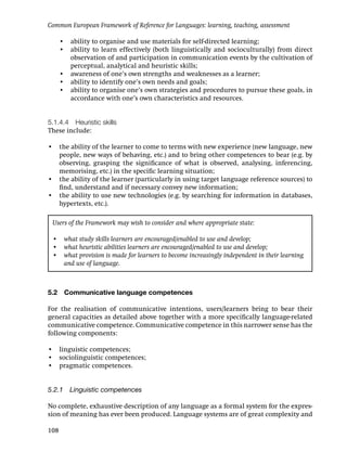 Common European Framework of Reference for Languages: learning, teaching, assessment

      • ability to organise and use materials for self-directed learning;
      • ability to learn effectively (both linguistically and socioculturally) from direct
        observation of and participation in communication events by the cultivation of
        perceptual, analytical and heuristic skills;
      • awareness of one’s own strengths and weaknesses as a learner;
      • ability to identify one’s own needs and goals;
      • ability to organise one’s own strategies and procedures to pursue these goals, in
        accordance with one’s own characteristics and resources.


5.1.4.4 Heuristic skills
These include:

• the ability of the learner to come to terms with new experience (new language, new
  people, new ways of behaving, etc.) and to bring other competences to bear (e.g. by
  observing, grasping the signiﬁcance of what is observed, analysing, inferencing,
  memorising, etc.) in the speciﬁc learning situation;
• the ability of the learner (particularly in using target language reference sources) to
  ﬁnd, understand and if necessary convey new information;
• the ability to use new technologies (e.g. by searching for information in databases,
  hypertexts, etc.).

 Users of the Framework may wish to consider and where appropriate state:

 • what study skills learners are encouraged/enabled to use and develop;
 • what heuristic abilities learners are encouraged/enabled to use and develop;
 • what provision is made for learners to become increasingly independent in their learning
   and use of language.



5.2    Communicative language competences

For the realisation of communicative intentions, users/learners bring to bear their
general capacities as detailed above together with a more speciﬁcally language-related
communicative competence. Communicative competence in this narrower sense has the
following components:

• linguistic competences;
• sociolinguistic competences;
• pragmatic competences.


5.2.1 Linguistic competences

No complete, exhaustive description of any language as a formal system for the expres-
sion of meaning has ever been produced. Language systems are of great complexity and

108
 