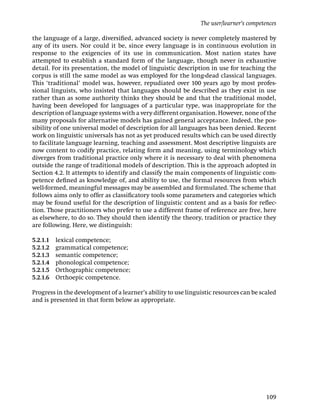 The user/learner’s competences

the language of a large, diversiﬁed, advanced society is never completely mastered by
any of its users. Nor could it be, since every language is in continuous evolution in
response to the exigencies of its use in communication. Most nation states have
attempted to establish a standard form of the language, though never in exhaustive
detail. For its presentation, the model of linguistic description in use for teaching the
corpus is still the same model as was employed for the long-dead classical languages.
This ‘traditional’ model was, however, repudiated over 100 years ago by most profes-
sional linguists, who insisted that languages should be described as they exist in use
rather than as some authority thinks they should be and that the traditional model,
having been developed for languages of a particular type, was inappropriate for the
description of language systems with a very different organisation. However, none of the
many proposals for alternative models has gained general acceptance. Indeed, the pos-
sibility of one universal model of description for all languages has been denied. Recent
work on linguistic universals has not as yet produced results which can be used directly
to facilitate language learning, teaching and assessment. Most descriptive linguists are
now content to codify practice, relating form and meaning, using terminology which
diverges from traditional practice only where it is necessary to deal with phenomena
outside the range of traditional models of description. This is the approach adopted in
Section 4.2. It attempts to identify and classify the main components of linguistic com-
petence deﬁned as knowledge of, and ability to use, the formal resources from which
well-formed, meaningful messages may be assembled and formulated. The scheme that
follows aims only to offer as classiﬁcatory tools some parameters and categories which
may be found useful for the description of linguistic content and as a basis for reﬂec-
tion. Those practitioners who prefer to use a different frame of reference are free, here
as elsewhere, to do so. They should then identify the theory, tradition or practice they
are following. Here, we distinguish:

5.2.1.1   lexical competence;
5.2.1.2   grammatical competence;
5.2.1.3   semantic competence;
5.2.1.4   phonological competence;
5.2.1.5   Orthographic competence;
5.2.1.6   Orthoepic competence.

Progress in the development of a learner’s ability to use linguistic resources can be scaled
and is presented in that form below as appropriate.




                                                                                         109
 