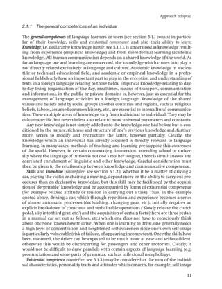 Approach adopted

2.1.1 The general competences of an individual

The general competences of language learners or users (see section 5.1.) consist in particu-
lar of their knowledge, skills and existential competence and also their ability to learn:
Knowledge, i.e. declarative knowledge (savoir, see 5.1.1.), is understood as knowledge result-
ing from experience (empirical knowledge) and from more formal learning (academic
knowledge). All human communication depends on a shared knowledge of the world. As
far as language use and learning are concerned, the knowledge which comes into play is
not directly related exclusively to language and culture. Academic knowledge in a scien-
tiﬁc or technical educational ﬁeld, and academic or empirical knowledge in a profes-
sional ﬁeld clearly have an important part to play in the reception and understanding of
texts in a foreign language relating to those ﬁelds. Empirical knowledge relating to day-
to-day living (organisation of the day, mealtimes, means of transport, communication
and information), in the public or private domains is, however, just as essential for the
management of language activities in a foreign language. Knowledge of the shared
values and beliefs held by social groups in other countries and regions, such as religious
beliefs, taboos, assumed common history, etc., are essential to intercultural communica-
tion. These multiple areas of knowledge vary from individual to individual. They may be
culture-speciﬁc, but nevertheless also relate to more universal parameters and constants.
   Any new knowledge is not simply added onto the knowledge one had before but is con-
ditioned by the nature, richness and structure of one’s previous knowledge and, further-
more, serves to modify and restructure the latter, however partially. Clearly, the
knowledge which an individual has already acquired is directly relevant to language
learning. In many cases, methods of teaching and learning pre-suppose this awareness
of the world. However, in certain contexts (e.g. immersion, attending school or univer-
sity where the language of tuition is not one’s mother tongue), there is simultaneous and
correlated enrichment of linguistic and other knowledge. Careful consideration must
then be given to the relationship between knowledge and communicative competence.
   Skills and know-how (savoir-faire, see section 5.1.2.), whether it be a matter of driving a
car, playing the violin or chairing a meeting, depend more on the ability to carry out pro-
cedures than on declarative knowledge, but this skill may be facilitated by the acquisi-
tion of ‘forgettable’ knowledge and be accompanied by forms of existential competence
(for example relaxed attitude or tension in carrying out a task). Thus, in the example
quoted above, driving a car, which through repetition and experience becomes a series
of almost automatic processes (declutching, changing gear, etc.), initially requires an
explicit break-down of conscious and verbalisable operations (‘Slowly release the clutch
pedal, slip into third gear, etc.’) and the acquisition of certain facts (there are three pedals
in a manual car set out as follows, etc.) which one does not have to consciously think
about once one ‘knows how to drive’. When one is learning to drive, one generally needs
a high level of concentration and heightened self-awareness since one’s own self-image
is particularly vulnerable (risk of failure, of appearing incompetent). Once the skills have
been mastered, the driver can be expected to be much more at ease and self-conﬁdent;
otherwise this would be disconcerting for passengers and other motorists. Clearly, it
would not be difﬁcult to draw parallels with certain aspects of language learning (e.g.
pronunciation and some parts of grammar, such as inﬂexional morphology).
   Existential competence (savoir-être, see 5.1.3.) may be considered as the sum of the individ-
ual characteristics, personality traits and attitudes which concern, for example, self-image

                                                                                             11
 