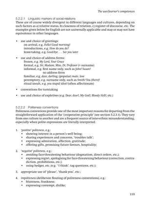 The user/learner’s competences

5.2.2.1 Linguistic markers of social relations
These are of course widely divergent in different languages and cultures, depending on
such factors as a) relative status, b) closeness of relation, c) register of discourse, etc. The
examples given below for English are not universally applicable and may or may not have
equivalence in other languages.

• use and choice of greetings:
    on arrival, e.g. Hello! Good morning!
    introductions, e.g. How do you do?
    leave-taking, e.g. Good-bye . . . See you later
• use and choice of address forms:
    frozen, e.g. My Lord, Your Grace
    formal, e.g. Sir, Madam, Miss, Dr, Professor (+ surname)
    informal, e.g. ﬁrst name only, such as John! Susan!
    informal, e.g. no address form
    familiar, e.g. dear, darling; (popular) mate, love
    peremptory, e.g. surname only, such as Smith! You (there)!
    ritual insult, e.g. you stupid idiot! (often affectionate)
• conventions for turntaking
• use and choice of expletives (e.g. Dear, dear!, My God!, Bloody Hell!, etc.)


5.2.2.2 Politeness conventions
Politeness conventions provide one of the most important reasons for departing from the
straightforward application of the ‘co-operative principle’ (see section 5.2.3.1). They vary
from one culture to another and are a frequent source of inter-ethnic misunderstanding,
especially when polite expressions are literally interpreted.

1. ‘positive’ politeness, e.g.:
   • showing interest in a person’s well being;
   • sharing experiences and concerns, ‘troubles talk’;
   • expressing admiration, affection, gratitude;
   • offering gifts, promising future favours, hospitality;

2. ‘negative’ politeness, e.g.:
   • avoiding face-threatening behaviour (dogmatism, direct orders, etc.);
   • expressing regret, apologising for face-threatening behaviour (correction, contra-
       diction, prohibitions, etc.);
   • using hedges, etc. (e.g. ‘ I think’, tag questions, etc.);

3. appropriate use of ‘please’, ‘thank you’, etc.;

4. impoliteness (deliberate ﬂouting of politeness conventions), e.g.:
   • bluntness, frankness;
   • expressing contempt, dislike;

                                                                                            119
 