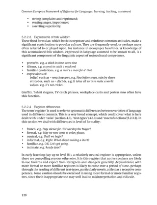 Common European Framework of Reference for Languages: learning, teaching, assessment

      • strong complaint and reprimand;
      • venting anger, impatience;
      • asserting superiority.


5.2.2.3 Expressions of folk wisdom
These ﬁxed formulae, which both incorporate and reinforce common attitudes, make a
signiﬁcant contribution to popular culture. They are frequently used, or perhaps more
often referred to or played upon, for instance in newspaper headlines. A knowledge of
this accumulated folk wisdom, expressed in language assumed to be known to all, is a
signiﬁcant component of the linguistic aspect of sociocultural competence.

•     proverbs, e.g. a stitch in time saves nine
•     idioms, e.g. a sprat to catch a mackerel
•     familiar quotations, e.g. a man’s a man for a’ that
•     expressions of:
        belief, such as – weathersaws, e.g. Fine before seven, rain by eleven
        attitudes, such as – clichés, e.g. It takes all sorts to make a world
        values, e.g. It’s not cricket.

Grafﬁti, T-shirt slogans, TV catch phrases, work-place cards and posters now often have
this function.


5.2.2.4 Register differences
The term ‘register’ is used to refer to systematic differences between varieties of language
used in different contexts. This is a very broad concept, which could cover what is here
dealt with under ‘tasks’ (section 4.3), ‘text-types’ (4.6.4) and ‘macrofunctions’(5.2.3.2). In
this section we deal with differences in level of formality:

•     frozen, e.g. Pray silence for His Worship the Mayor!
•     formal, e.g. May we now come to order, please.
•     neutral, e.g. Shall we begin?
•     informal, e.g. Right. What about making a start?
•     familiar, e.g. O.K. Let’s get going.
•     intimate, e.g. Ready dear?

In early learning (say up to level B1), a relatively neutral register is appropriate, unless
there are compelling reasons otherwise. It is this register that native speakers are likely
to use towards and expect from foreigners and strangers generally. Acquaintance with
more formal or more familiar registers is likely to come over a period of time, perhaps
through the reading of different text-types, particularly novels, at ﬁrst as a receptive com-
petence. Some caution should be exercised in using more formal or more familiar regis-
ters, since their inappropriate use may well lead to misinterpretation and ridicule.




120
 