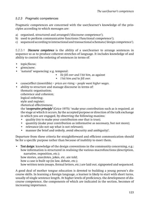 The user/learner’s competences

5.2.3 Pragmatic competences

Pragmatic competences are concerned with the user/learner’s knowledge of the prin-
ciples according to which messages are:

a) organised, structured and arranged (‘discourse competence’);
b) used to perform communicative functions (‘functional competence’);
c) sequenced according to interactional and transactional schemata (‘design competence’).

5.2.3.1 Discourse competence is the ability of a user/learner to arrange sentences in
sequence so as to produce coherent stretches of language. It includes knowledge of and
ability to control the ordering of sentences in terms of:

• topic/focus;
• given/new;
• ‘natural’ sequencing: e.g. temporal:
    ‘natural’ sequencing: e.g. • He fell over and I hit him, as against
‘natural’ sequencing: e.g. e.g. • I hit him and he fell over.
• cause/effect (invertible) – prices are rising – people want higher wages.
• ability to structure and manage discourse in terms of:
  thematic organisation;
  coherence and cohesion;
  logical ordering;
  style and register;
  rhetorical effectiveness;
  the ‘co-operative principle’ (Grice 1975): ‘make your contribution such as is required, at
  the stage at which it occurs, by the accepted purpose or direction of the talk exchange
  in which you are engaged, by observing the following maxims:
  • quality (try to make your contribution one that is true);
  • quantity (make your contribution as informative as necessary, but not more);
  • relevance (do not say what is not relevant);
  • manner (be brief and orderly, avoid obscurity and ambiguity)’.

Departure from these criteria for straightforward and efﬁcient communication should
be for a speciﬁc purpose rather than because of inability to meet them.

• Text design: knowledge of the design conventions in the community concerning, e.g.:
  how information is structured in realising the various macrofunctions (description,
    narrative, exposition, etc.);
  how stories, anecdotes, jokes, etc. are told;
  how a case is built up (in law, debate, etc.);
  how written texts (essays, formal letters, etc.) are laid out, signposted and sequenced.

A good deal of mother tongue education is devoted to building a young person’s dis-
course skills. In learning a foreign language, a learner is likely to start with short turns,
usually of single sentence length. At higher levels of proﬁciency, the development of dis-
course competence, the components of which are indicated in the section, becomes of
increasing importance.

                                                                                          123
 